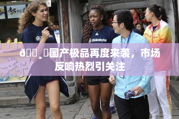 🌸‌国产极品再度来袭，市场反响热烈引关注