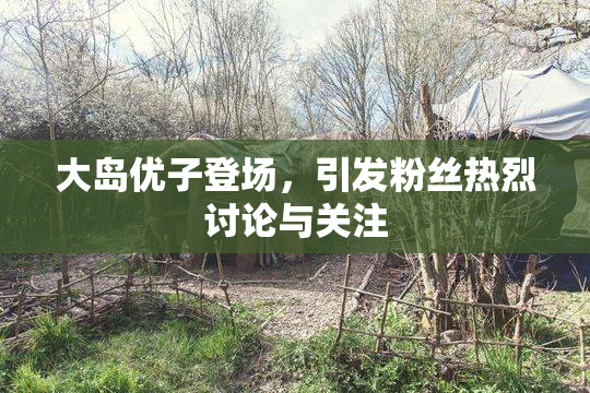 大岛优子登场，引发粉丝热烈讨论与关注