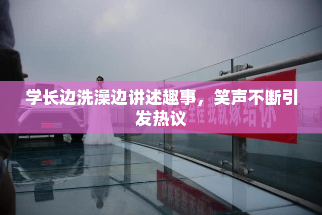 学长边洗澡边讲述趣事，笑声不断引发热议