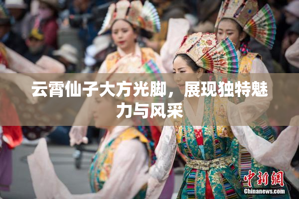 云霄仙子大方光脚，展现独特魅力与风采