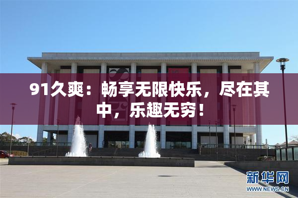 91久爽：畅享无限快乐，尽在其中，乐趣无穷！