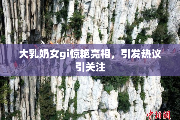 大乳奶女gi惊艳亮相，引发热议引关注