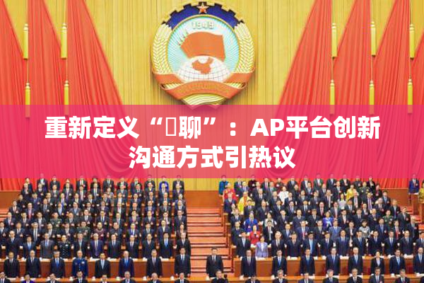 重新定义“躶聊”：AP平台创新沟通方式引热议