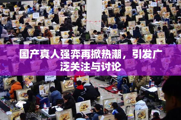 国产真人强弈再掀热潮，引发广泛关注与讨论