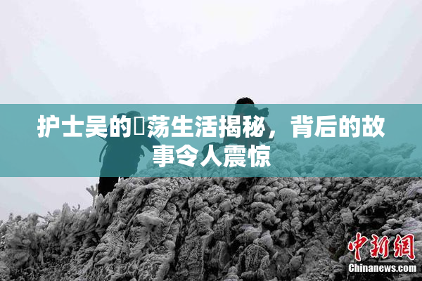 护士吴的婬荡生活揭秘，背后的故事令人震惊