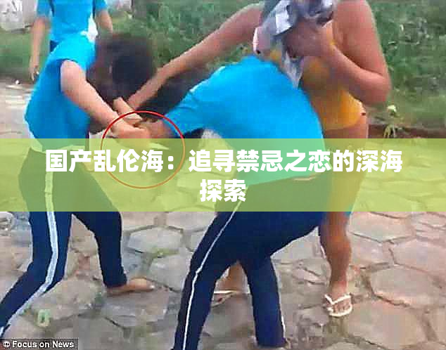 国产乱伦海：追寻禁忌之恋的深海探索