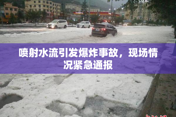 喷射水流引发爆炸事故，现场情况紧急通报