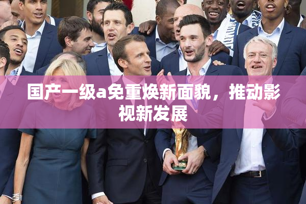 国产一级a免重焕新面貌，推动影视新发展