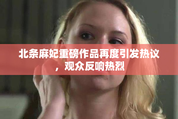 北条麻妃重磅作品再度引发热议，观众反响热烈
