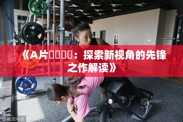 《A片❌‌❌‌：探索新视角的先锋之作解读》