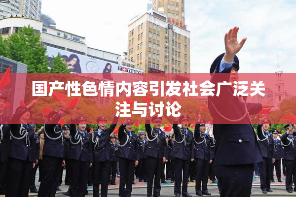 国产性色情内容引发社会广泛关注与讨论