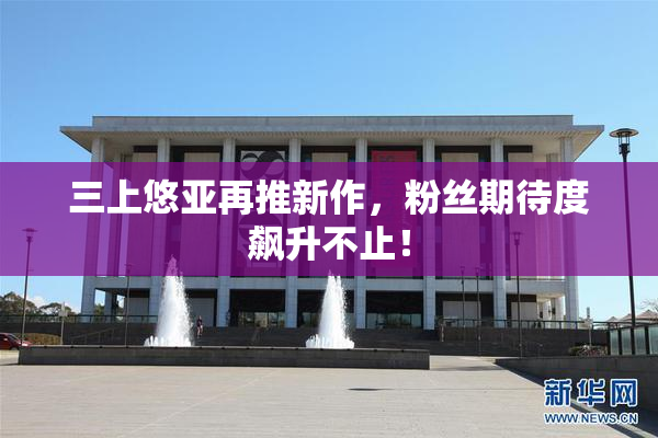 三上悠亚再推新作，粉丝期待度飙升不止！