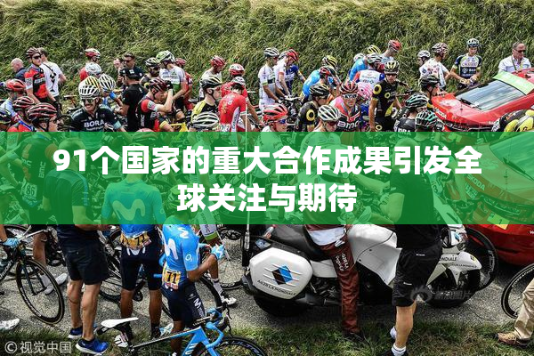 91个国家的重大合作成果引发全球关注与期待