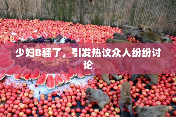少妇B骚了，引发热议众人纷纷讨论