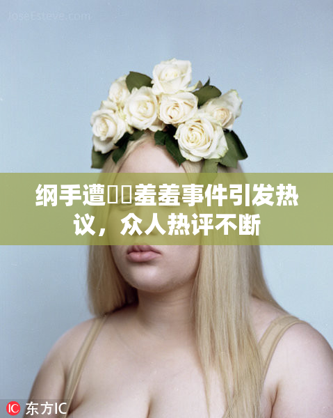 纲手遭❌‌羞羞事件引发热议，众人热评不断
