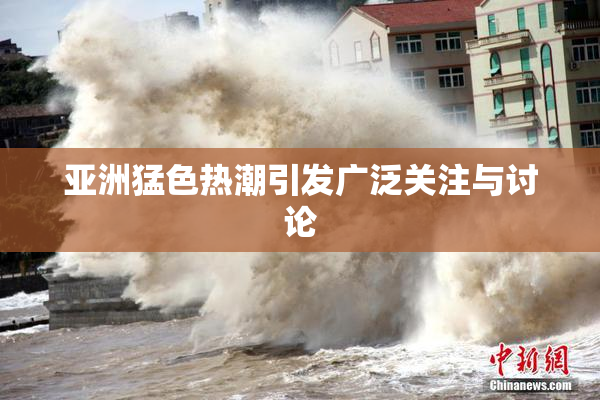 亚洲猛色热潮引发广泛关注与讨论