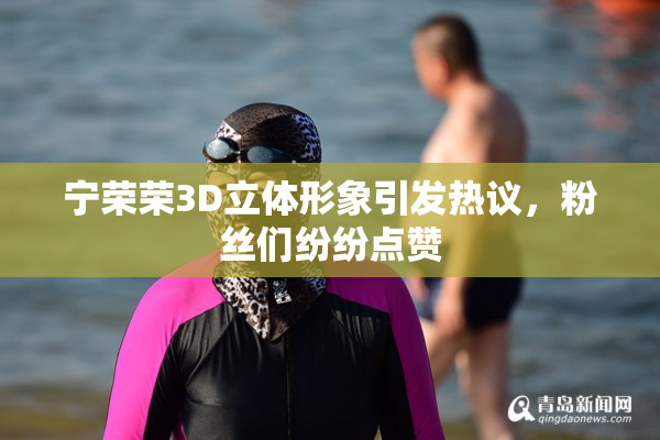 宁荣荣3D立体形象引发热议，粉丝们纷纷点赞