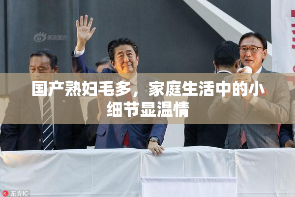 国产熟妇毛多，家庭生活中的小细节显温情
