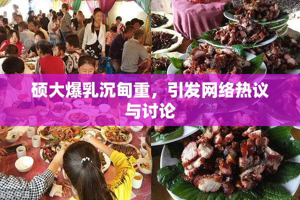 硕大爆乳沉甸重，引发网络热议与讨论