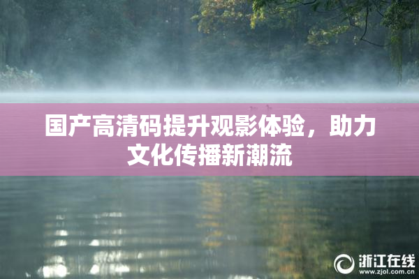 国产高清码提升观影体验，助力文化传播新潮流