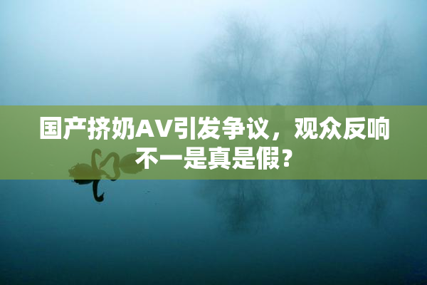 国产挤奶AV引发争议，观众反响不一是真是假？