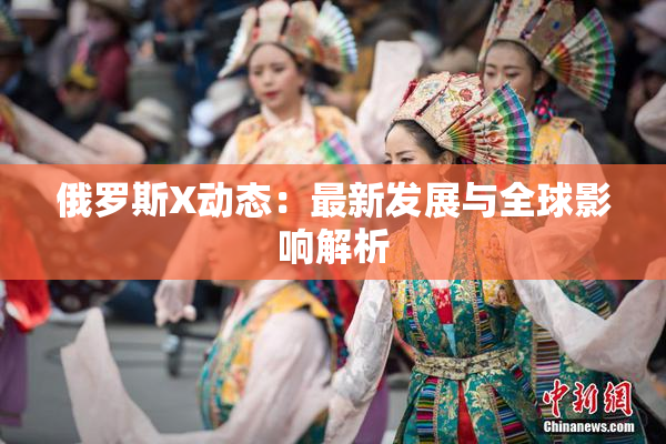 俄罗斯X动态：最新发展与全球影响解析