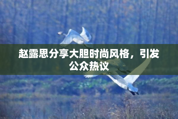 赵露思分享大胆时尚风格，引发公众热议