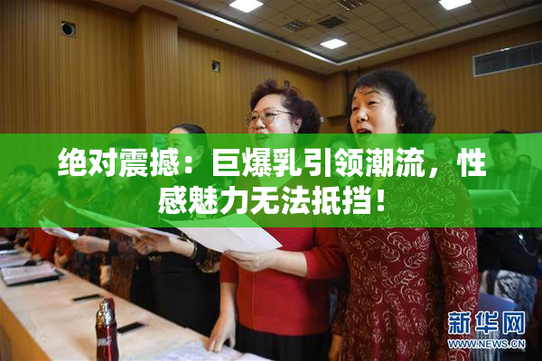 绝对震撼：巨爆乳引领潮流，性感魅力无法抵挡！