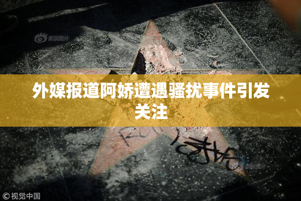 外媒报道阿娇遭遇骚扰事件引发关注