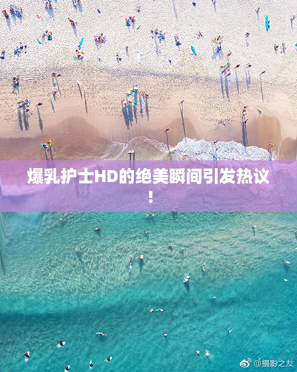 爆乳护士HD的绝美瞬间引发热议！