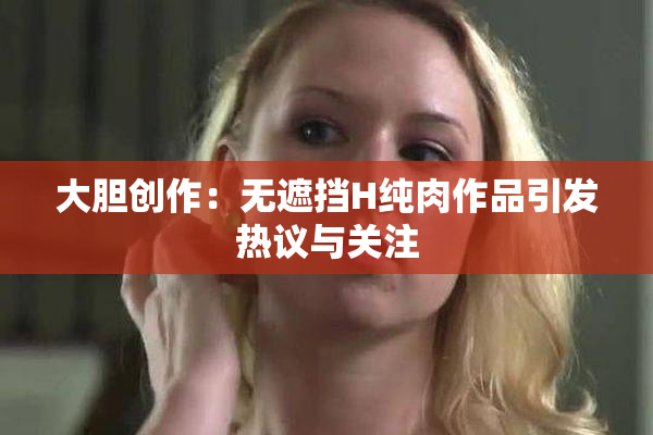 大胆创作：无遮挡H纯肉作品引发热议与关注