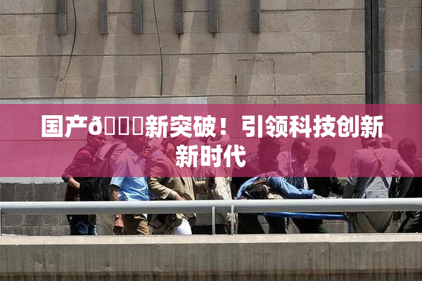 国产🔞新突破！引领科技创新新时代