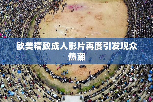 欧美精致成人影片再度引发观众热潮