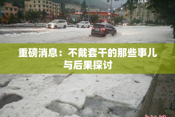 重磅消息：不戴套干的那些事儿与后果探讨