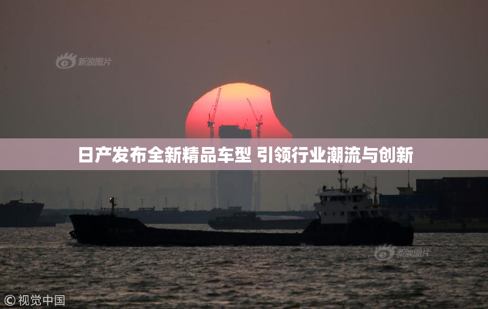 日产发布全新精品车型 引领行业潮流与创新