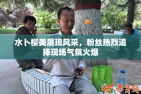 水卜樱美展现风采，粉丝热烈追捧现场气氛火爆