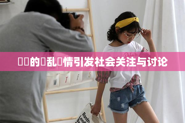 妺妺的泬乱婬情引发社会关注与讨论