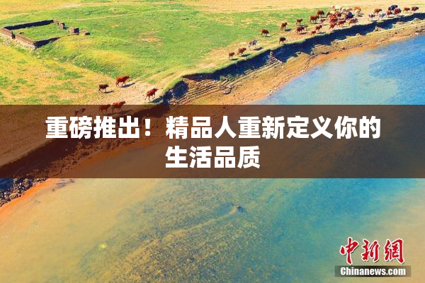 重磅推出！精品人重新定义你的生活品质