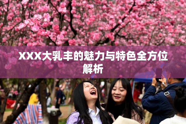XXX大乳丰的魅力与特色全方位解析