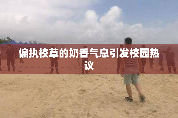 偏执校草的奶香气息引发校园热议
