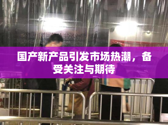 国产新产品引发市场热潮，备受关注与期待
