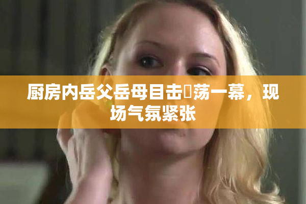 厨房内岳父岳母目击婬荡一幕，现场气氛紧张