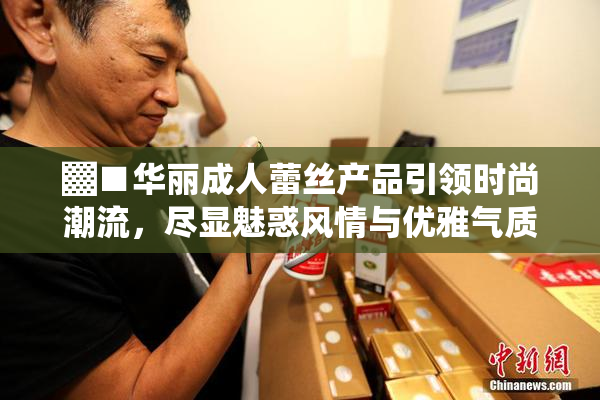 ▓■华丽成人蕾丝产品引领时尚潮流，尽显魅惑风情与优雅气质