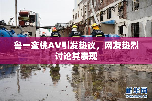 鲁一蜜桃AV引发热议，网友热烈讨论其表现