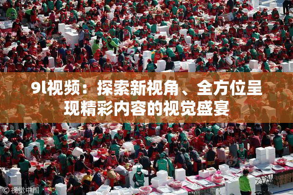 9l视频：探索新视角、全方位呈现精彩内容的视觉盛宴