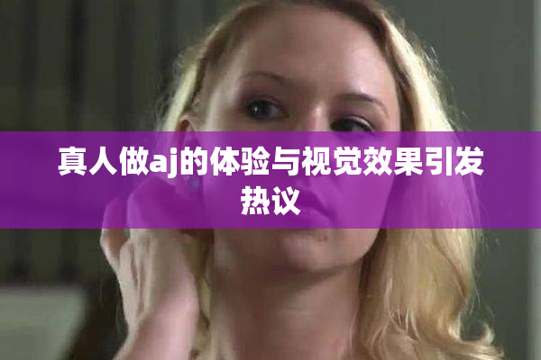 真人做aj的体验与视觉效果引发热议