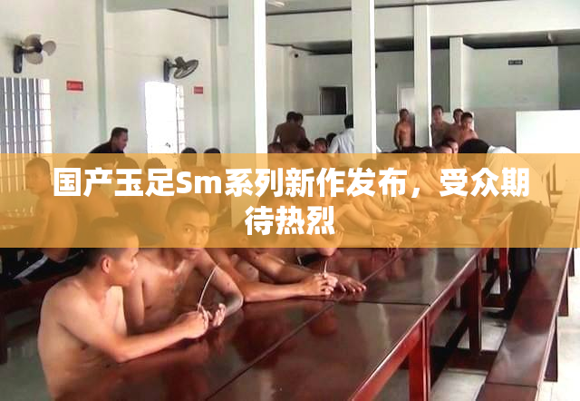 国产玉足Sm系列新作发布，受众期待热烈