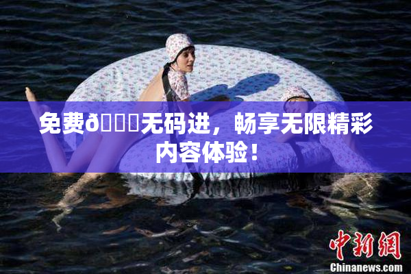 免费🔞无码进，畅享无限精彩内容体验！