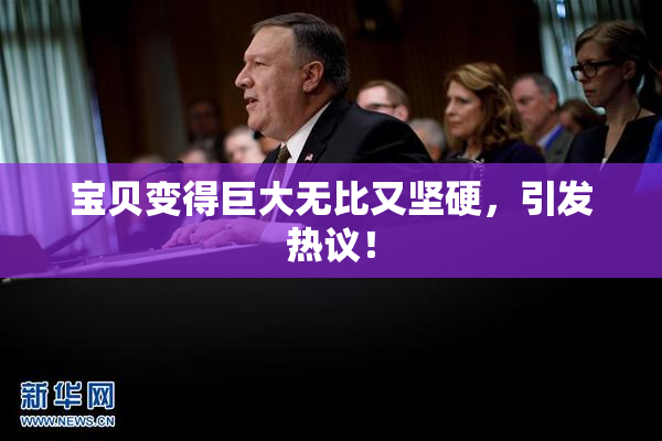 宝贝变得巨大无比又坚硬，引发热议！