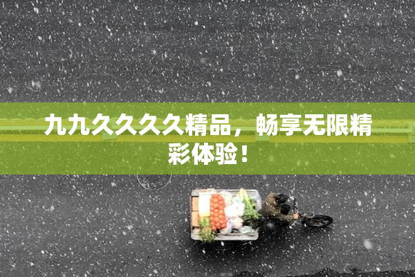 九九久久久久精品，畅享无限精彩体验！